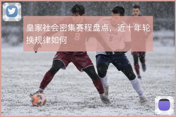 皇家社会密集赛程盘点，近十年轮换规律如何