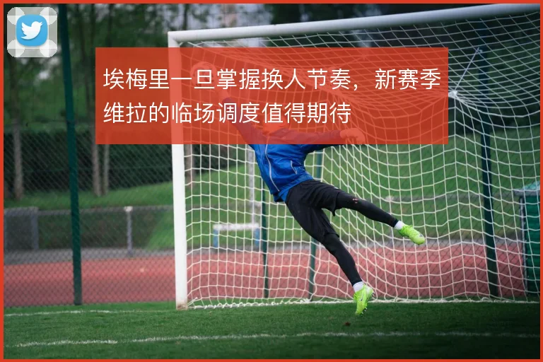 埃梅里一旦掌握换人节奏，新赛季维拉的临场调度值得期待