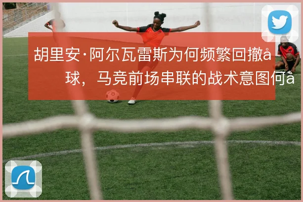 胡里安·阿尔瓦雷斯为何频繁回撤做球,马竞前场串联的战术意图何在