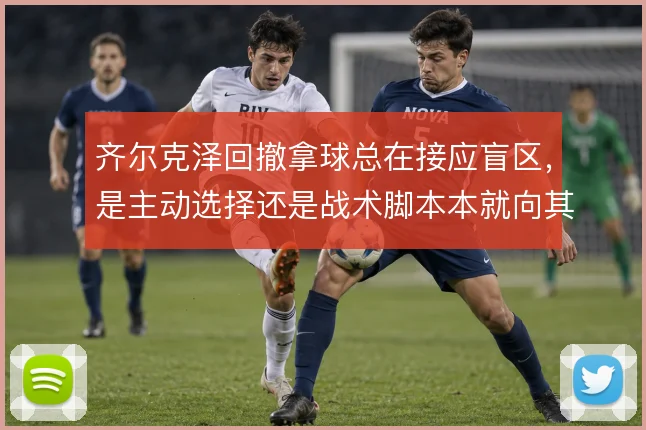 齐尔克泽回撤拿球总在接应盲区,是主动选择还是战术脚本本就向其倾斜