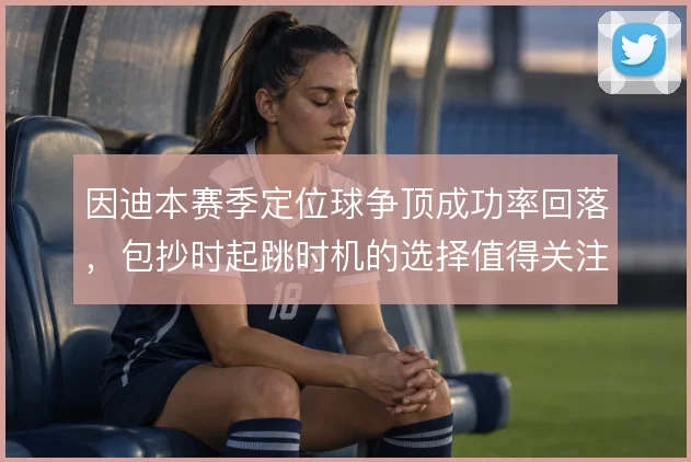 因迪本赛季定位球争顶成功率回落,包抄时起跳时机的选择值得关注