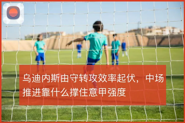 乌迪内斯由守转攻效率起伏，中场推进靠什么撑住意甲强度
