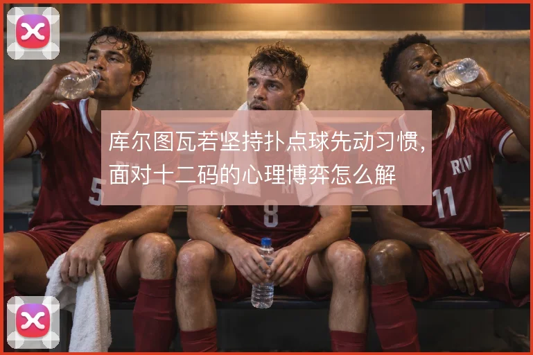 库尔图瓦若坚持扑点球先动习惯，面对十二码的心理博弈怎么解