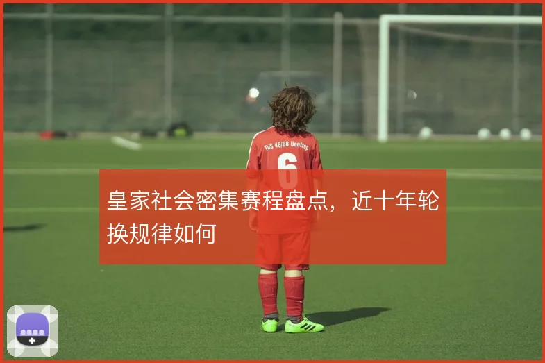 皇家社会密集赛程盘点，近十年轮换规律如何