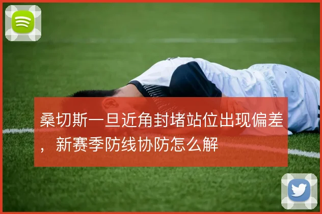 桑切斯一旦近角封堵站位出现偏差，新赛季防线协防怎么解