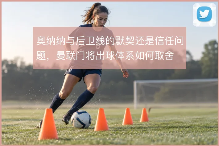 奥纳纳与后卫线的默契还是信任问题，曼联门将出球体系如何取舍