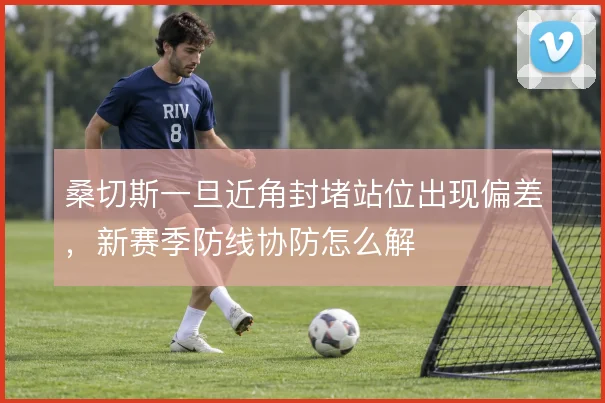 桑切斯一旦近角封堵站位出现偏差，新赛季防线协防怎么解